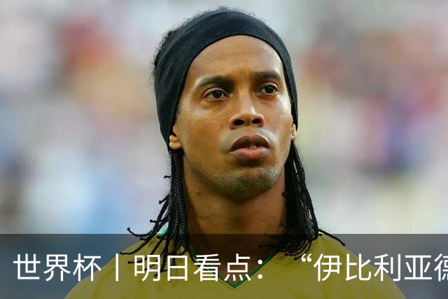 世界杯丨明日看点：“伊比利亚德比”与东道主硬仗