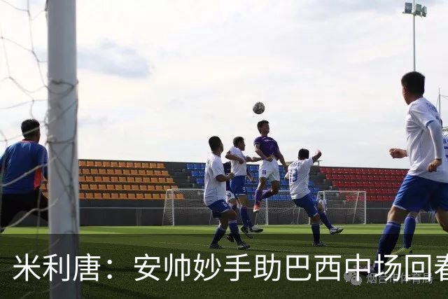 米利唐：安帅妙手助巴西中场回春，在皇马时他就善于倾听建议