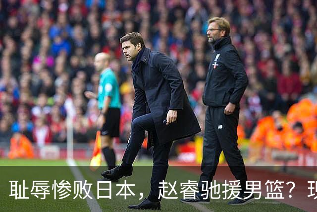 耻辱惨败日本，赵睿驰援男篮？现身发声，男篮名单公布，已出发韩国